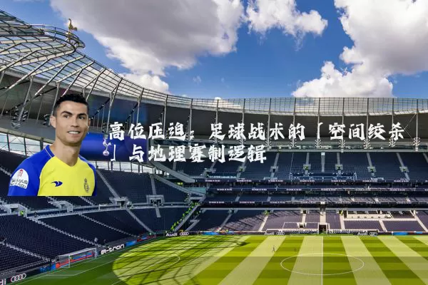 高位压迫:足球战术的「空间绞杀」与地理赛制逻辑