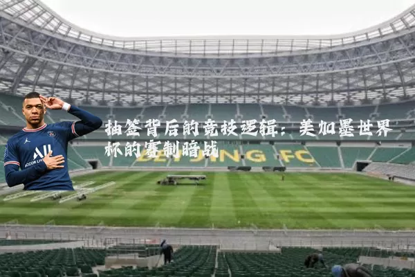 抽签背后的竞技逻辑:美加墨世界杯的赛制暗战