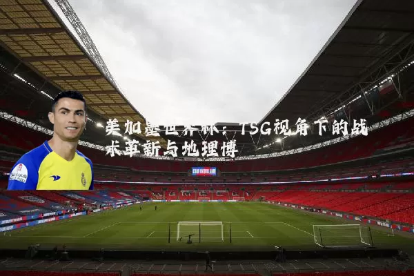 美加墨世界杯：TSG视角下的战术革新与地理博弈
