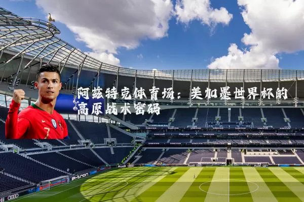 阿兹特克体育场：美加墨世界杯的高原战术密码
