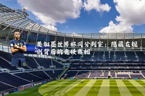 美加墨世界杯同分判定:隐藏在规则背后的竞技真相