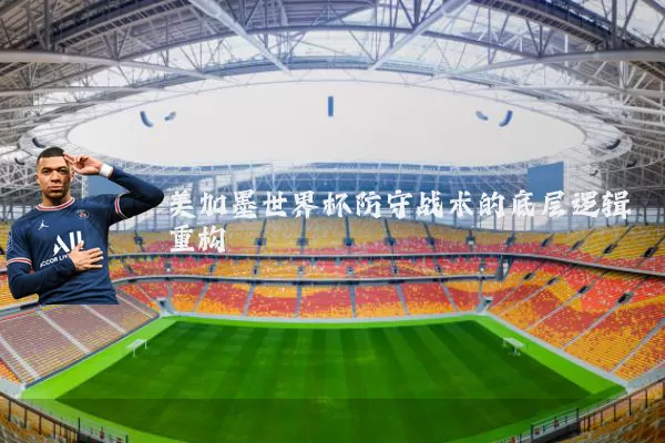 美加墨世界杯防守战术的底层逻辑重构