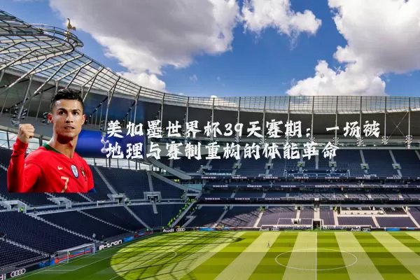 美加墨世界杯39天赛期:一场被地理与赛制重构的体能革命